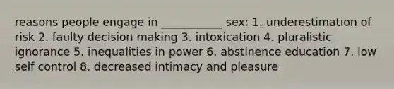 reasons people engage in ___________ sex: 1. underestimation of risk 2. faulty decision making 3. intoxication 4. pluralistic ignorance 5. inequalities in power 6. abstinence education 7. low self control 8. decreased intimacy and pleasure