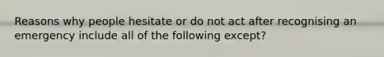 Reasons why people hesitate or do not act after recognising an emergency include all of the following except?