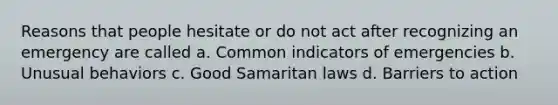 Reasons that people hesitate or do not act after recognizing an emergency are called a. Common indicators of emergencies b. Unusual behaviors c. Good Samaritan laws d. Barriers to action