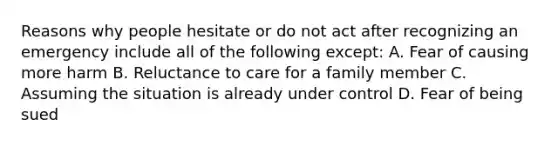 Reasons why people hesitate or do not act after recognizing an emergency include all of the following except: A. Fear of causing more harm B. Reluctance to care for a family member C. Assuming the situation is already under control D. Fear of being sued