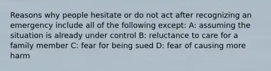 Reasons why people hesitate or do not act after recognizing an emergency include all of the following except: A: assuming the situation is already under control B: reluctance to care for a family member C: fear for being sued D: fear of causing more harm