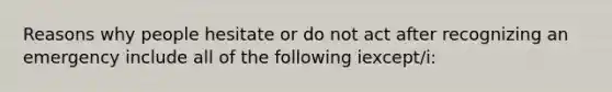 Reasons why people hesitate or do not act after recognizing an emergency include all of the following iexcept/i: