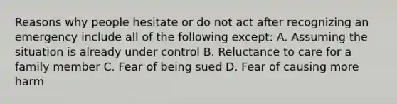 Reasons why people hesitate or do not act after recognizing an emergency include all of the following except: A. Assuming the situation is already under control B. Reluctance to care for a family member C. Fear of being sued D. Fear of causing more harm