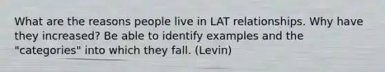 What are the reasons people live in LAT relationships. Why have they increased? Be able to identify examples and the "categories" into which they fall. (Levin)