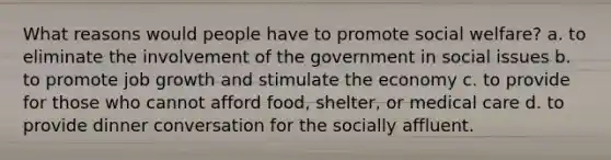 What reasons would people have to promote social welfare? a. to eliminate the involvement of the government in social issues b. to promote job growth and stimulate the economy c. to provide for those who cannot afford food, shelter, or medical care d. to provide dinner conversation for the socially affluent.