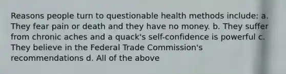 Reasons people turn to questionable health methods include: a. They fear pain or death and they have no money. b. They suffer from chronic aches and a quack's self-confidence is powerful c. They believe in the Federal Trade Commission's recommendations d. All of the above