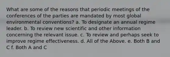 What are some of the reasons that periodic meetings of the conferences of the parties are mandated by most global environmental conventions? a. To designate an annual regime leader. b. To review new scientific and other information concerning the relevant issue. c. To review and perhaps seek to improve regime effectiveness. d. All of the Above. e. Both B and C f. Both A and C