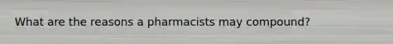 What are the reasons a pharmacists may compound?