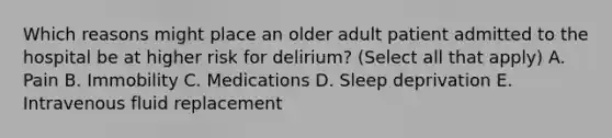 Which reasons might place an older adult patient admitted to the hospital be at higher risk for delirium? (Select all that apply) A. Pain B. Immobility C. Medications D. Sleep deprivation E. Intravenous fluid replacement