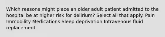 Which reasons might place an older adult patient admitted to the hospital be at higher risk for delirium? Select all that apply. Pain Immobility Medications Sleep deprivation Intravenous fluid replacement