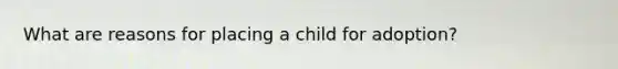 What are reasons for placing a child for adoption?