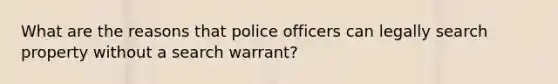 What are the reasons that police officers can legally search property without a search warrant?