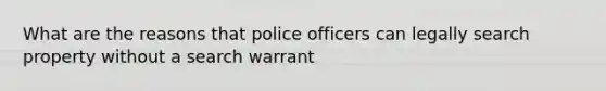 What are the reasons that police officers can legally search property without a search warrant