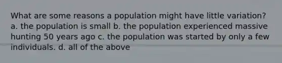 What are some reasons a population might have little variation? a. the population is small b. the population experienced massive hunting 50 years ago c. the population was started by only a few individuals. d. all of the above