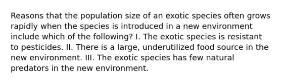 Reasons that the population size of an exotic species often grows rapidly when the species is introduced in a new environment include which of the following? I. The exotic species is resistant to pesticides. II. There is a large, underutilized food source in the new environment. III. The exotic species has few natural predators in the new environment.