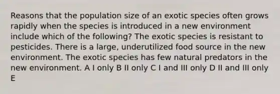 Reasons that the population size of an exotic species often grows rapidly when the species is introduced in a new environment include which of the following? The exotic species is resistant to pesticides. There is a large, underutilized food source in the new environment. The exotic species has few natural predators in the new environment. A I only B II only C I and III only D II and III only E