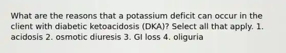 What are the reasons that a potassium deficit can occur in the client with diabetic ketoacidosis (DKA)? Select all that apply. 1. acidosis 2. osmotic diuresis 3. GI loss 4. oliguria