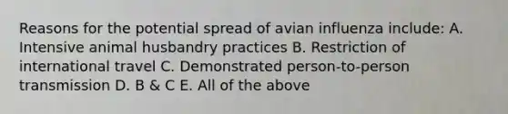 Reasons for the potential spread of avian influenza include: A. Intensive animal husbandry practices B. Restriction of international travel C. Demonstrated person-to-person transmission D. B & C E. All of the above