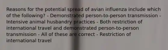 Reasons for the potential spread of avian influenza include which of the following? - Demonstrated person-to-person transmission - Intensive animal husbandry practices - Both restriction of international travel and demonstrated person-to-person transmission - All of these are correct - Restriction of international travel