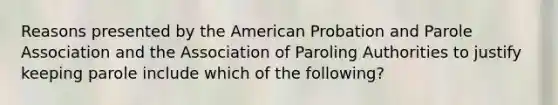 Reasons presented by the American Probation and Parole Association and the Association of Paroling Authorities to justify keeping parole include which of the following?