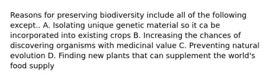 Reasons for preserving biodiversity include all of the following except.. A. Isolating unique genetic material so it ca be incorporated into existing crops B. Increasing the chances of discovering organisms with medicinal value C. Preventing natural evolution D. Finding new plants that can supplement the world's food supply