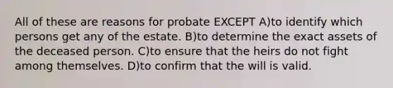 All of these are reasons for probate EXCEPT A)to identify which persons get any of the estate. B)to determine the exact assets of the deceased person. C)to ensure that the heirs do not fight among themselves. D)to confirm that the will is valid.