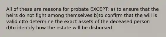 All of these are reasons for probate EXCEPT: a) to ensure that the heirs do not fight among themselves b)to confirm that the will is valid c)to determine the exact assets of the deceased person d)to identify how the estate will be disbursed