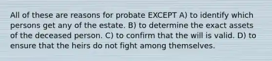 All of these are reasons for probate EXCEPT A) to identify which persons get any of the estate. B) to determine the exact assets of the deceased person. C) to confirm that the will is valid. D) to ensure that the heirs do not fight among themselves.