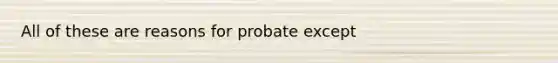 All of these are reasons for probate except