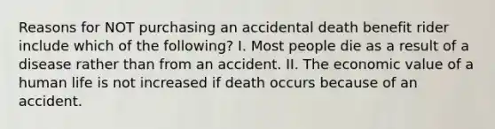 Reasons for NOT purchasing an accidental death benefit rider include which of the following? I. Most people die as a result of a disease rather than from an accident. II. The economic value of a human life is not increased if death occurs because of an accident.