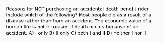 Reasons for NOT purchasing an accidental death benefit rider include which of the following? Most people die as a result of a disease rather than from an accident. The economic value of a human life is not increased if death occurs because of an accident. A) I only B) II only C) both I and II D) neither I nor II