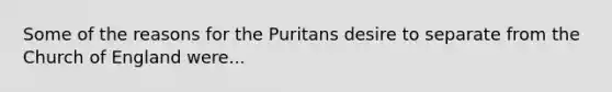 Some of the reasons for the Puritans desire to separate from the Church of England were...