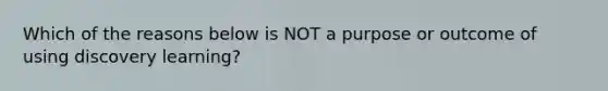 Which of the reasons below is NOT a purpose or outcome of using discovery learning?