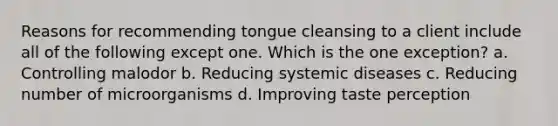 Reasons for recommending tongue cleansing to a client include all of the following except one. Which is the one exception? a. Controlling malodor b. Reducing systemic diseases c. Reducing number of microorganisms d. Improving taste perception