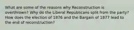 What are some of the reasons why Reconstruction is overthrown? Why do the Liberal Republicans split from the party? How does the election of 1876 and the Bargain of 1877 lead to the end of reconstruction?