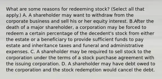 What are some reasons for redeeming​ stock? ​(Select all that​ apply.) A. A shareholder may want to withdraw from the corporate business and sell his or her equity interest. B.After the death of a major​ shareholder, a corporation may be forced to redeem a certain percentage of the​ decedent's stock from either the estate or a beneficiary to provide sufficient funds to pay estate and inheritance taxes and funeral and administrative expenses. C. A shareholder may be required to sell stock to the corporation under the terms of a stock purchase agreement with the issuing corporation. D. A shareholder may have debt owed to the corporation and the stock redemption would cancel the debt.