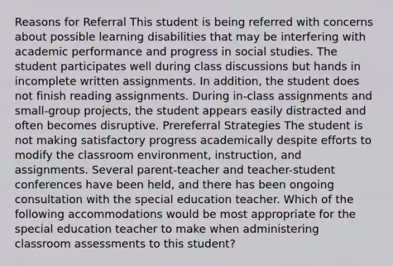 Reasons for Referral This student is being referred with concerns about possible learning disabilities that may be interfering with academic performance and progress in social studies. The student participates well during class discussions but hands in incomplete written assignments. In addition, the student does not finish reading assignments. During in-class assignments and small-group projects, the student appears easily distracted and often becomes disruptive. Prereferral Strategies The student is not making satisfactory progress academically despite efforts to modify the classroom environment, instruction, and assignments. Several parent-teacher and teacher-student conferences have been held, and there has been ongoing consultation with the special education teacher. Which of the following accommodations would be most appropriate for the special education teacher to make when administering classroom assessments to this student?