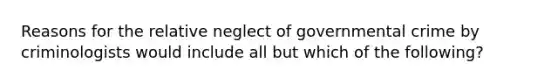 Reasons for the relative neglect of governmental crime by criminologists would include all but which of the following?