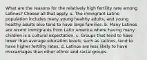 What are the reasons for the relatively high fertility rate among Latinos? Choose all that apply. a. The immigrant Latino population includes many young healthy adults, and young healthy adults also tend to have large families. b. Many Latinos are recent immigrants from Latin America where having many children is a cultural expectation. c. Groups that tend to have lower than average education levels, such as Latinos, tend to have higher fertility rates. d. Latinos are less likely to have miscarriages than other ethnic and racial groups.