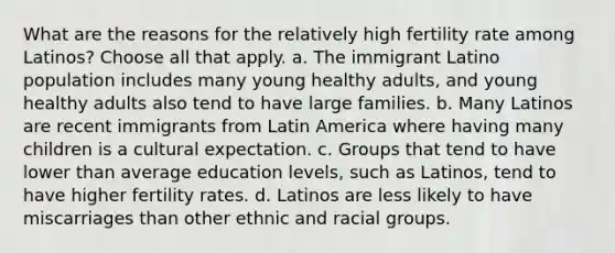 What are the reasons for the relatively high fertility rate among Latinos? Choose all that apply. a. The immigrant Latino population includes many young healthy adults, and young healthy adults also tend to have large families. b. Many Latinos are recent immigrants from Latin America where having many children is a cultural expectation. c. Groups that tend to have lower than average education levels, such as Latinos, tend to have higher fertility rates. d. Latinos are less likely to have miscarriages than other ethnic and racial groups.