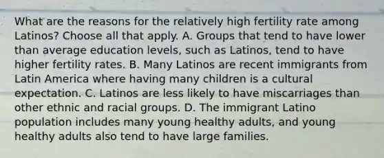 What are the reasons for the relatively high fertility rate among Latinos? Choose all that apply. A. Groups that tend to have lower than average education levels, such as Latinos, tend to have higher fertility rates. B. Many Latinos are recent immigrants from Latin America where having many children is a cultural expectation. C. Latinos are less likely to have miscarriages than other ethnic and racial groups. D. The immigrant Latino population includes many young healthy adults, and young healthy adults also tend to have large families.