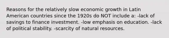 Reasons for the relatively slow economic growth in Latin American countries since the 1920s do NOT include a: -lack of savings to finance investment. -low emphasis on education. -lack of political stability. -scarcity of natural resources.