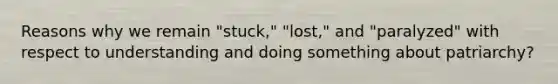 Reasons why we remain "stuck," "lost," and "paralyzed" with respect to understanding and doing something about patriarchy?