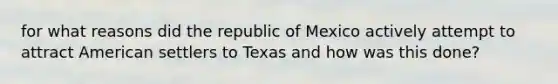 for what reasons did the republic of Mexico actively attempt to attract American settlers to Texas and how was this done?