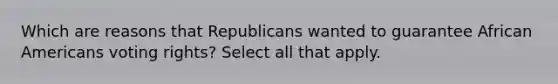 Which are reasons that Republicans wanted to guarantee <a href='https://www.questionai.com/knowledge/kktT1tbvGH-african-americans' class='anchor-knowledge'>african americans</a> voting rights? Select all that apply.