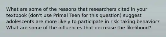 What are some of the reasons that researchers cited in your textbook (don't use Primal Teen for this question) suggest adolescents are more likely to participate in risk-taking behavior? What are some of the influences that decrease the likelihood?