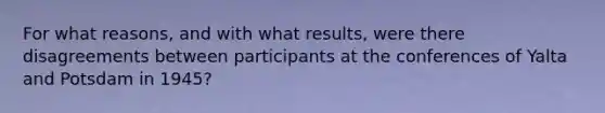 For what reasons, and with what results, were there disagreements between participants at the conferences of Yalta and Potsdam in 1945?