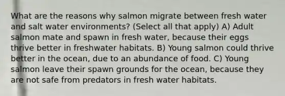 What are the reasons why salmon migrate between fresh water and salt water environments? (Select all that apply) A) Adult salmon mate and spawn in fresh water, because their eggs thrive better in freshwater habitats. B) Young salmon could thrive better in the ocean, due to an abundance of food. C) Young salmon leave their spawn grounds for the ocean, because they are not safe from predators in fresh water habitats.