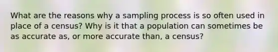 What are the reasons why a sampling process is so often used in place of a census? Why is it that a population can sometimes be as accurate as, or more accurate than, a census?