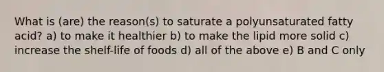 What is (are) the reason(s) to saturate a polyunsaturated fatty acid? a) to make it healthier b) to make the lipid more solid c) increase the shelf-life of foods d) all of the above e) B and C only